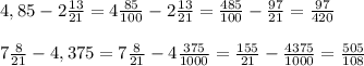 4,85 - 2 \frac{13}{21} = 4\frac{85}{100} - 2\frac{13}{21} = \frac{485}{100} - \frac{97}{21} = \frac{97}{420} \\\\
7 \frac{8}{21} - 4,375 = 7 \frac{8}{21} -4 \frac{375}{1000} = \frac{155}{21}-\frac{4375}{1000} = \frac{505}{108}