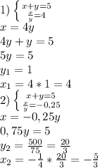 1)\left \{ {{x+y=5} \atop { \frac{x}{y} =4}} \right. 
\\x=4y
\\4y+y=5
\\5y=5
\\y_1=1
\\x_1=4*1=4
\\2)\left\{ {{x+y=5} \atop { \frac{x}{y} =-0,25}} \right. 
\\x=-0,25y
\\0,75y=5
\\y_2= \frac{500}{75} = \frac{20}{3} 
\\x_2=- \frac{1}{4} *\frac{20}{3} =- \frac{5}{3}