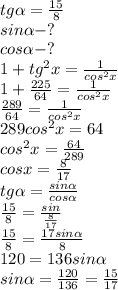 tg\alpha=\frac{15}{8} \\
sin\alpha-? \\
cos\alpha-? \\
1+tg^{2}x=\frac{1}{cos^{2}x} \\
1+\frac{225}{64}=\frac{1}{cos^{2}x} \\
\frac{289}{64}=\frac{1}{cos^{2}x} \\
289cos^{2}x=64 \\
cos^{2}x=\frac{64}{289} \\
cosx=\frac{8}{17} \\
tg\alpha=\frac{sin\alpha}{cos\alpha} \\
\frac{15}{8}=\frac{sin}{\frac{8}{17}} \\
\frac{15}{8}=\frac{17sin\alpha}{8} \\
120=136sin\alpha \\
sin\alpha=\frac{120}{136}=\frac{15}{17}