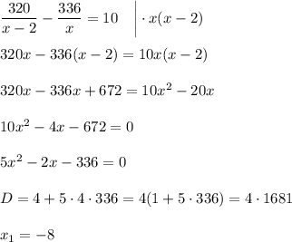 \dfrac{320}{x-2}- \dfrac{336}{x} =10~~~ \bigg|\cdot x(x-2)\\ \\ 320x-336(x-2)=10x(x-2)\\ \\ 320x-336x+672=10x^2-20x\\ \\ 10x^2-4x-672=0\\ \\ 5x^2-2x-336=0\\ \\ D=4+5\cdot4\cdot336=4(1+5\cdot336)=4\cdot1681
\\ \\ x_1=-8