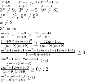 \frac{3^x+9}{3^x-9} + \frac{3^x-9}{3^x+9} \geq \frac{4*3^{x+1}-144}{9^x-81} \\
3^x \neq 9, \ 3^x \neq -9, \ 9^x \neq 81\\
3^x=3^2, \ 9^x \neq 9^2\\
x \neq 2\\
3^x=m\\
 \frac{m+9}{m-9} + \frac{m-9}{m+9} \geq \frac{12m-144}{m^2-81} \\
 \frac{(m+9)^2+(m-9)^2}{(m-9)(m+9)} \geq \frac{12m-144}{(m-9)(m+9)} \\
 \frac{m^2+18m+81+m^2-18m+81-(12m-144)}{(m-9)(m+9)} \geq 0\\
 \frac{2m^2+162-12m+144}{(m-9)(m+9)} \geq 0\\
 \frac{2m^2-12m+306}{(m-9)(m+9)} \geq 0/:2\\
 \frac{m^2-6m+153}{(m-9)(m+9)} \geq 0\\
