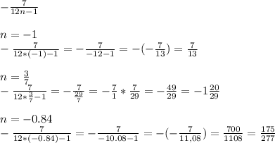 - \frac{7}{12n-1} \\ \\ 
n=-1 \\ 
- \frac{7}{12*(-1) -1}= - \frac{7}{-12-1} =- (- \frac{7}{13} )= \frac{7}{13} \\ \\ 
n= \frac{3}{7} \\ 
- \frac{7}{12* \frac{3}{7}-1}= - \frac{7}{ \frac{29}{7} } = - \frac{7}{1} * \frac{7}{29} = - \frac{49}{29}=-1 \frac{20}{29} \\ \\ 
n= -0.84 \\ 
- \frac{7}{12*(-0.84) -1 } = - \frac{7}{-10.08-1} = -(- \frac{7}{11,08} )= \frac{700}{1108} = \frac{175}{277} 
