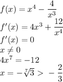 f(x)=x^4-\dfrac{4}{x^3} \\
 f'(x) = 4x^3+\dfrac{12}{x^4} \\ 
 f'(x)=0 \\ 
 x \neq 0 \\
 4x^7=-12 \\
 x=-\sqrt[7]{3} \ \textgreater \ -\dfrac{2}{3}\\ 
