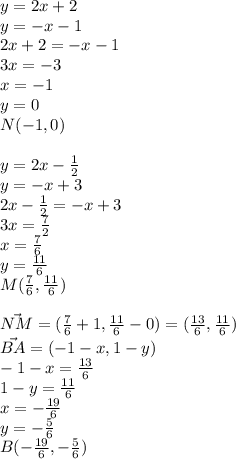 y=2x+2\\ 
y=-x-1 \\ 
 2x+2=-x-1 \\ 
 3x=-3\\ 
 x=-1\\
 y=0\\
 N(-1,0)\\\\ 
 y=2x-\frac{1}{2} \\ 
 y=-x+3 \\ 
 2x-\frac{1}{2}=-x+3 \\ 
 3x=\frac{7}{2}\\ 
 x=\frac{7}{6} \\ 
 y=\frac{11}{6} \\ 
 M(\frac{7}{6} , \frac{11}{6}) \\\\ 
 \vec {NM} = (\frac{7}{6}+1 , \frac{11}{6}-0 ) = (\frac{13}{6} , \frac{11}{6}) \\ 
 \vec{BA} = ( -1-x , 1-y) \\ 
 -1-x = \frac{13}{6} \\ 
 1-y = \frac{11}{6} \\ 
 x= -\frac{19}{6} \\ 
 y= -\frac{5}{6}\\
 B( -\frac{19}{6} , - \frac{5}{6})