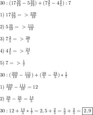30:(17 \frac{16}{19} -5\frac{16}{19} )+(7\frac{3}{5}-4\frac{4}{5}):7 \\\\1)\;17\frac{16}{19} =\ \textgreater \ \frac{339}{19}\\\\2)\;5\frac{16}{19}=\ \textgreater \ \frac{111}{19}\\\\3)\;7\frac{3}{5}=\ \textgreater \ \frac{38}{5}\\\\4)\;4\frac{4}{5}=\ \textgreater \ \frac{24}{5}\\\\5)\;7=\ \textgreater \ \frac{1}{7}\\\\
30:( \frac{339}{19}-\frac{111}{19})+(\frac{38}{5}-\frac{24}{5})*\frac{1}{7}\\\\
1)\; \frac{339}{19}-\frac{111}{19}=12\\\\2)\;
\frac{38}{5}-\frac{24}{5}= \frac{14}{5}\\\\30:12+ \frac{14}{5}*\frac{1}{7}=2,5+ \frac{2}{5}= \frac{5}{2}+ \frac{2}{5} =\boxed{2,9} 
