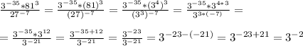 \frac{3^{-35}*81^{3}}{27^{-7}}=\frac{3^{-35}*(81)^{3}}{(27)^{-7}}=\frac{3^{-35}*(3^4)^{3}}{(3^3)^{-7}}=\frac{3^{-35}*3^{4*3}}{3^{3*(-7)}}=\\\\
=\frac{3^{-35}*3^{12}}{3^{-21}}=\frac{3^{-35+12}}{3^{-21}}=\frac{3^{-23}}{3^{-21}}=3^{-23-(-21)}=3^{-23+21}=3^{-2}