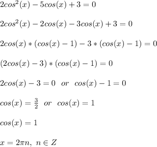 2cos^2(x) - 5cos(x) + 3 = 0\\\\
2cos^2(x) - 2cos(x)-3cos(x) + 3 = 0\\\\
2cos(x)*(cos(x) - 1)-3*(cos(x) -1) = 0\\\\
(2cos(x) - 3)*(cos(x) -1) = 0\\\\
2cos(x)-3=0\ \ or\ \ cos(x)-1=0\\\\
cos(x)=\frac{3}{2}\ \ or\ \ cos(x)=1\\\\
cos(x)=1\\\\
x=2\pi n,\ n\in Z