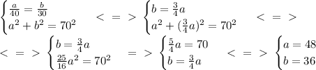 \begin {cases} \frac{a}{40} = \frac{b}{30} \\ a^2+b^2=70^2 \end {cases} \ \textless \ =\ \textgreater \ \begin {cases} b = \frac{3}{4}a \\ a^2+(\frac{3}{4}a)^2=70^2 \end {cases} \ \textless \ =\ \textgreater \ \\
\ \textless \ =\ \textgreater \ \begin {cases} b = \frac{3}{4}a \\ \frac{25}{16}a^2=70^2 \end {cases} =\ \textgreater \ \begin {cases} \frac{5}{4}a=70 \\ b = \frac{3}{4}a \end {cases} \ \textless \ =\ \textgreater \ \begin {cases} a=48 \\ b = 36 \end {cases} 
