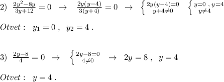2)\; \; \frac{2y^2-8y}{3y+12}=0\; \; \to \; \; \; \frac{2y(y-4)}{3(y+4)}=0\; \; \to \; \; \left \{ {{2y(y-4)=0} \atop {y+4\ne 0}} \right.\; \; \left \{ {{y=0\; ,\; y=4} \atop {y\ne 4\quad }} \right.\\\\Otvet:\; \; y_1=0\; ,\; \; y_2=4\; .\\\\\\3)\; \; \frac{2y-8}{4}=0\; \; \to \; \; \; \left \{ {{2y-8=0} \atop {4\ne 0}} \right. \; \; \to \; \; 2y=8\; ,\; \; y=4\\\\Otvet:\; \; y=4\; .