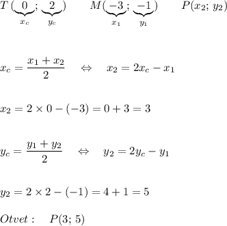 \displaystyle T\, (\underbrace{0}_{x_c};\, \underbrace{2}_{y_c})\quad\quad M(\underbrace{-3}_{x_1};\, \underbrace{-1}_{y_1})\quad\quad P(x_2;\, y_2)\\\\\\\\x_c=\frac{x_1+x_2}{2} \quad\Leftrightarrow\quad x_2=2x_c-x_1\\\\\\x_2=2\times0-(-3)=0+3=3\\\\\\y_c=\frac{y_1+y_2}{2} \quad\Leftrightarrow\quad y_2=2y_c-y_1\\\\\\y_2=2\times2-(-1)=4+1=5\\\\Otvet:\quad P(3;\, 5)