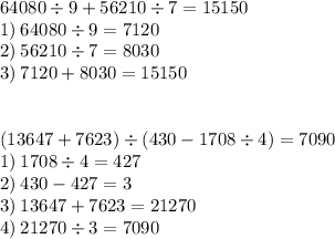 64080 \div 9 + 56210 \div 7 =15150 \\ 1) \: 64080 \div 9 = 7120 \\ 2) \: 56210 \div 7 = 8030 \\ 3) \: 7120 + 8030 = 15150 \\ \\ \\ (13647 + 7623) \div (430 - 1708 \div 4) =7090 \\ 1) \: 1708 \div 4 = 427 \\ 2) \: 430 - 427 = 3 \\ 3) \: 13647 + 7623 = 21270 \\ 4) \: 21270 \div 3 = 7090