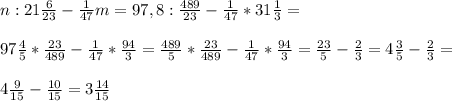 n:21\frac{6}{23} -\frac{1}{47} m=97,8:\frac{489}{23} -\frac{1}{47} *31\frac{1}{3} =\\ \\ 97\frac{4}{5} *\frac{23}{489} -\frac{1}{47} *\frac{94}{3} =\frac{489}{5} *\frac{23}{489} -\frac{1}{47} *\frac{94}{3}=\frac{23}{5} -\frac{2}{3} =4\frac{3}{5} -\frac{2}{3}=\\ \\ 4\frac{9}{15} -\frac{10}{15} =3\frac{14}{15}