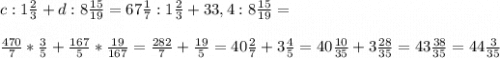 c:1\frac{2}{3} +d:8\frac{15}{19} =67\frac{1}{7} :1\frac{2}{3} +33,4:8\frac{15}{19} =\\ \\ \frac{470}{7} *\frac{3}{5} +\frac{167}{5} *\frac{19}{167} =\frac{282}{7} +\frac{19}{5} =40\frac{2}{7} +3\frac{4}{5} =40\frac{10}{35} +3\frac{28}{35} =43\frac{38}{35} =44\frac{3}{35}
