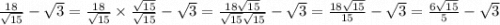 \frac{18}{ \sqrt{15} } - \sqrt{3} = \frac{18}{ \sqrt{15} } \times \frac{ \sqrt{15} }{ \sqrt{15} } - \sqrt{3} = \frac{18 \sqrt{15} }{ \sqrt{15} \sqrt{15} } - \sqrt{3} = \frac{18 \sqrt{15} }{15} - \sqrt{3} = \frac{6 \sqrt{15} }{5} - \sqrt{3}