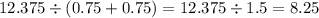 12.375 \div (0.75 + 0.75) = 12.375 \div 1.5 = 8.25